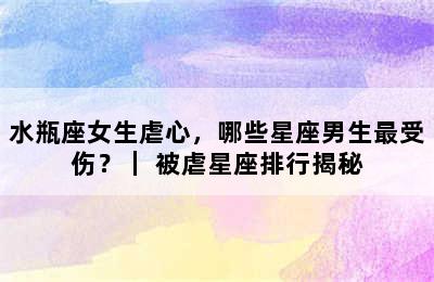 水瓶座女生虐心，哪些星座男生最受伤？｜ 被虐星座排行揭秘